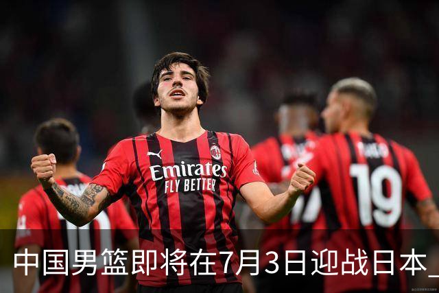 中国男篮即将在7月3日迎战日本 四场热身赛以提升实力