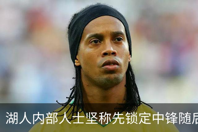 湖人内部人士坚称先锁定中锋随后报价詹姆斯的方案本是他们的首选
