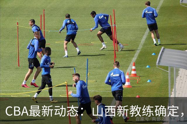 CBA最新动态：山西新教练确定，胡明轩膝伤未愈，刘晓宇重返北控担任助教